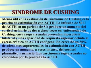 SINDROME DE CUSHING Menos útil en la evaluación de l  síndrome de Cushing es la  prueba de estimulación con ACTH . La infusión de 50 U de ACTH  en  un período de 8 h produce un aumento del cortisol urinario de dos a cinco veces en  enfermedad de Cushing, cuyas suprarrenales presentan hiperplasia bilateral y una capacidad de respuesta superior debido al exceso crónico de ACTH endógena.  En cerca d e un 50% de adenoma s  suprarrenal es , la estimulación con ACTH produc e  un aumento, a veces intenso, del cortisol plasmático y urinario. Los carcinomas suprarrenales no responden por lo general a la ACTH.   