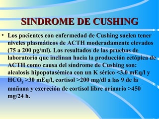 SINDROME DE CUSHING Los pacientes con enfermedad de Cushing suelen tener niveles plasmáticos de ACTH moderadamente elevados (75 a 200 pg/ml). Los resultados de las pruebas de laboratorio que inclinan hacia la producción ectópica de ACTH como causa del síndrome de Cushing son: alcalosis hipopotasémica con un K sérico <3,0 mEq/l y HCO 3  >30 mEq/l, cortisol >200  m g/dl a las 9 de la mañana y excreción de cortisol libre urinario >450  m g/24 h.   