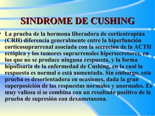 SINDROME DE CUSHING La prueba de la hormona liberadora de corticotropina (CRH) diferencia generalmente entre la hiperfunción corticosuprarrenal asociada con la secreción de la ACTH ectópica y los tumores suprarrenales hipersecretores, en los que no se produce ninguna respuesta, y la forma hipofisaria de la enfermedad de Cushing, en la cual la respuesta es normal o está aumentada. Sin embargo, esta prueba es desorientadora en ocasiones, dada la gran superposición de las respuestas normales y anormales. Es muy valiosa si se combina con un resultado positivo de la prueba de supresión con dexametasona.   