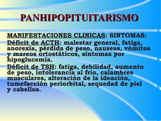 PANHIPOPITUITARISMO MANIFESTACIONES CLINICAS : SINTOMAS: Déficit de ACTH : malestar general, fatiga, anorexia, pérdida de peso, nauseas, vómitos  y mareos ortostáticos, síntomas por hipoglucemia. Déficit de TSH : fatiga, debilidad, aumento  de peso, intolerancia al frío, calambres musculares, alteración de la ideación, tumefacción periorbital, sequedad de piel  y cabellos. 