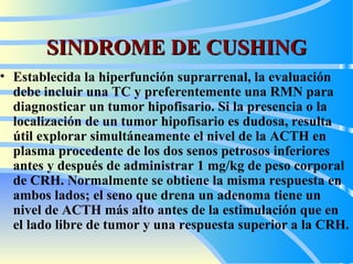 SINDROME DE CUSHING E stablecida la hiperfunción suprarrenal, la evaluación de be  incluir una TC y preferentemente una RMN para diagnosticar un tumor hipofisario. Si la presencia o la localización de un tumor hipofisario es dudosa, resulta útil explorar simultáneamente el nivel de la ACTH en plasma procedente de los dos senos petrosos inferiores antes y después de administrar 1  m g/kg de peso corporal de CRH. Normalmente se obtiene la misma respuesta en ambos lados; el seno que drena un adenoma tiene un nivel de ACTH más alto antes de la estimulación que en el lado libre de tumor y una respuesta superior a la CRH.  