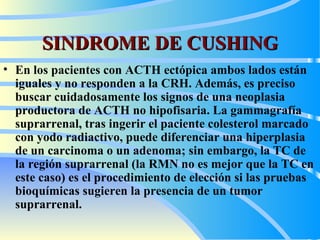 SINDROME DE CUSHING En los pacientes con ACTH ectópica ambos lados están iguales y no responden a la CRH. Además, es preciso buscar cuidadosamente los signos de una neoplasia productora de ACTH no hipofisaria. La gammagrafía suprarrenal, tras ingerir el paciente colesterol marcado con yodo radiactivo, puede diferenciar una hiperplasia de un carcinoma o un adenoma; sin embargo, la TC de la región suprarrenal (la RMN no es mejor que la TC en este caso) es el procedimiento de elección si las pruebas bioquímicas sugieren la presencia de un tumor suprarrenal.   