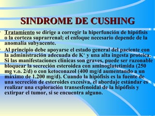 SINDROME DE CUSHING Tratamiento   se dirige a corregir la hiperfunción de hipófisis  o la corteza suprarrenal; el enfoque necesario depende de la anomalía subyacente.   Al principio debe apoyarse el estado general del paciente con la administración adecuada de K +  y una alta ingesta proteica. Si las manifestaciones clínicas son graves, puede ser razonable bloquear la secreción esteroidea con aminoglutetimida (250 mg v.o. 2/d) o con ketoconazol (400 mg/d aumentando a un máximo de 1.200 mg/d). Cuando la hipófisis es la fuente de una secreción de esteroides excesiva, el abordaje estándar es realizar una exploración transesfenoidal de la hipófisis y extirpar el tumor, si se encuentra alguno.  