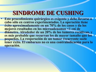 SINDROME DE CUSHING Este procedimiento quirúrgico es exigente y debe llevarse a cabo sólo en centros experimentados. La operación tiene éxito aproximadamente en un 70% de los casos y da los mejores resultados en los microadenomas <1 cm de diámetro. Alrededor de un 20% de los tumores recidivan, y es más probable que recurran los de mayor tamaño que los pequeños. La reoperación de un tumor recurrente suele tener éxito. El embarazo no es una contraindicación para la operación.   