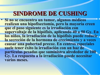 SINDROME DE CUSHING Si no se encuentra un tumor, algunos médicos realizan una hipofisectomía, pero la mayoría creen que el paso siguiente es la irradiación con supervoltaje de la hipófisis, aplicando 40 a 50 Gy. En los niños, la irradiación de la hipófisis puede reducir la secreción de la hormona de crecimiento y a veces causar una pubertad precoz. En centros especiales suele tener éxito la irradiación con un haz de partículas pesadas que suministra alrededor de 100 Gy. La respuesta a la irradiación puede necesitar varios meses.  