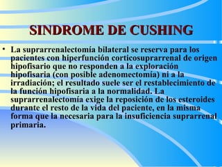 SINDROME DE CUSHING La suprarrenalectomía bilateral se reserva para los pacientes con hiperfunción corticosuprarrenal de origen hipofisario que no responden a la exploración hipofisaria (con posible adenomectomía) ni a la irradiación; el resultado suele ser el restablecimiento de la función hipofisaria a la normalidad. La suprarrenalectomía exige la reposición de los esteroides durante el resto de la vida del paciente, en la misma forma que la necesaria para la insuficiencia suprarrenal primaria .   