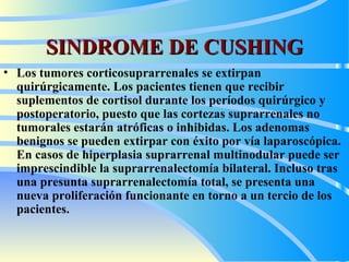 SINDROME DE CUSHING Los tumores corticosuprarrenales se extirpan quirúrgicamente. Los pacientes tienen que recibir suplementos de cortisol durante los períodos quirúrgico y postoperatorio, puesto que las cortezas suprarrenales no tumorales estarán atróficas o inhibidas. Los adenomas benignos se pueden extirpar con éxito por vía laparoscópica. En casos de hiperplasia suprarrenal multinodular puede ser imprescindible la suprarrenalectomía bilateral. Incluso tras una presunta suprarrenalectomía total, se presenta una nueva proliferación funcionante en torno a un tercio de los pacientes.  