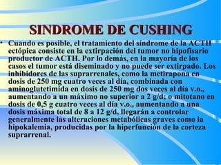 SINDROME DE CUSHING Cuando es posible, el tratamiento del síndrome de la ACTH ectópica consiste en la extirpación del tumor no hipofisario productor de ACTH. Por lo demás, en la mayoría de los casos el tumor está diseminado y no puede ser extirpado. Los inhibidores de las suprarrenales, como la metirapona en dosis de 250 mg cuatro veces al día, combinada con aminoglutetimida en dosis de 250 mg dos veces al día v.o., aumentando a un máximo no superior a 2 g/d; o mitotano en dosis de 0,5 g cuatro veces al día v.o., aumentando a una dosis máxima total de 8 a 12 g/d, llegarán a controlar generalmente las alteraciones metabólicas graves  como la  hipo kale mia ,  producidas por la hiperfunción de la corteza suprarrenal.  