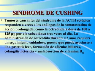 SINDROME DE CUSHING T umores causantes del síndrome de la ACTH ectópica responden a veces a los análogos de la somatostatina de acción prolongada, como la octreótida a dosis de 100 a 125   g por vía subcutánea tres veces al día. La administración de octreótida durante >2 años requiere un seguimiento cuidadoso, puesto que puede asociarse a una gastritis leve, formación de cálculos biliares, colangitis, ictericia y malabsorción de vitamina B 12 