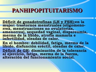 PANHIPOPITUITARISMO Déficit de gonadotrofinas (LH y FSH): en la  mujer: trastornos menstruales (oligomeno-rrea, menstruaciones no ovulatorias, amenorrea), sequedad vaginal, dispareumia, merma de la líbido, atrofia mamaria e infertilidad, oleadas de calor. En el hombre: debilidad, fatiga, merma de la líbido, disfunción eréctil, oleadas de calor. Déficit de GH : disminución de la tolerancia  al ejercicio, fatiga, merma de la fuerza, alteración del funcionamiento social. 