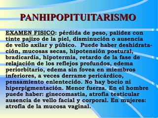 PANHIPOPITUITARISMO EXAMEN FISICO : pérdida de peso, palidez con tinte pajizo de la piel, disminución o ausencia  de vello axilar y púbico.  Puede haber deshidrata-ción, mucosas secas, hipotensión postural, bradicardia, hipotermia, retardo de la fase de relajación de los reflejos profundos, edema periorbitario, edema sin fovea en miembros inferiores, a veces derrame pericárdico, pensamiento enlentecido. No hay bocio ni hiperpigmentación. Menor fuerza. En el hombre puede haber: ginecomastia, atrofia testicular ausencia de vello facial y corporal. En mujeres: atrofia de la mucosa vaginal.  