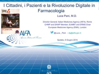 I Cittadini, i Pazienti e la Rivoluzione Digitale in
Farmacologia
Luca Pani, M.D.
Director General, Italian Medicines Agency (AIFA), Rome
CHMP and SAWP Member; EUMBT and ERMS Chair
European Medicines Agency (EMA), London
@Luca__Pani - dg@aifa.gov.it
Spoleto, 6 Giugno 2015
 