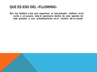 QUE ES ESO DEL «FLLOWING»
Son loa twitters a los que seguimos, si has pulsado «follow» en la
cunta e un usuaro, este te aparecera dentro de este aparato de
este partodo y sus actualizaciones en el «home» de tu cuenta.
 