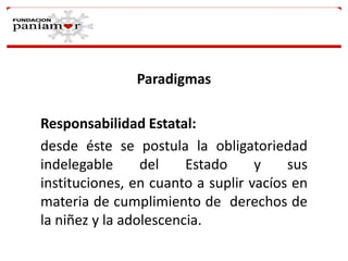 Paradigmas
Responsabilidad Estatal:
desde éste se postula la obligatoriedad
indelegable
del
Estado
y
sus
instituciones, en cuanto a suplir vacíos en
materia de cumplimiento de derechos de
la niñez y la adolescencia.

 