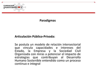 Paradigmas

Articulación Público-Privada:
Se postula un modelo de relación intersectorial
que vincula capacidades e intereses del
Estado, la Empresa y la Sociedad Civil
Organizada con miras a potenciar el impacto de
estrategias que contribuyan al Desarrollo
Humano Sostenible entendido como un proceso
continuo e integral

 
