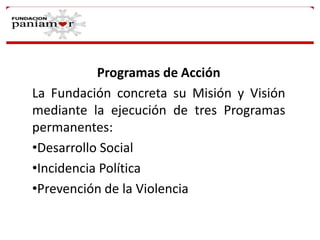 Programas de Acción
La Fundación concreta su Misión y Visión
mediante la ejecución de tres Programas
permanentes:
•Desarrollo Social
•Incidencia Política
•Prevención de la Violencia

 