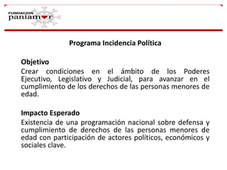 Programa Incidencia Política
Objetivo
Crear condiciones en el ámbito de los Poderes
Ejecutivo, Legislativo y Judicial, para avanzar en el
cumplimiento de los derechos de las personas menores de
edad.

Impacto Esperado
Existencia de una programación nacional sobre defensa y
cumplimiento de derechos de las personas menores de
edad con participación de actores políticos, económicos y
sociales clave.

 