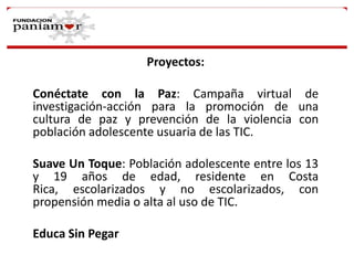 Proyectos:
Conéctate con la Paz: Campaña virtual de
investigación-acción para la promoción de una
cultura de paz y prevención de la violencia con
población adolescente usuaria de las TIC.
Suave Un Toque: Población adolescente entre los 13
y 19 años de edad, residente en Costa
Rica, escolarizados y no escolarizados, con
propensión media o alta al uso de TIC.
Educa Sin Pegar

 