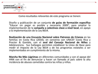Como resultados relevantes de este programa se tienen:
Diseño y publicación de un conjunto de guías de formación específica
“Educar sin pegar es posible y necesario 2009”, para ampliar la
implementación de la campaña a colectivos clave a nivel local, en apoyo
a la implementación de la Ley 8654.
Realización de una Encuesta Nacional sobre Patrones de Crianza en las
familias en Costa Rica (2010), en convenio con UNICEF Costa Rica y
Procter & Gamble, con el aval del Consejo Nacional de Niñez y
Adolescencia. Sus hallazgos permiten establecer la Línea de Base para
medir el impacto de la Ley 8654 y de los programas estatales a ser
implementados en cumplimiento de la misma.
Marcha No Más Lágrimas en diferentes comunidades y con el apoyo del
HNN con el fin de denunciar y hacer un llamado al país sobre la alta
incidencia de abusos cometidos contra las niñas y niños.

 