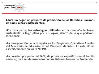 Educa sin pegar, un proyecto de promoción de los Derechos Humanos
de niños, niñas y adolescentes.
•Por otra parte, las estrategias utilizadas en la campaña le hacen
sustentables a largo plazo por sus logros, dentro de lo que podemos
mencionar:
•La incorporación de la campaña en los Programas Operativos Anuales
del Ministerio de Educación y del Ministerio de Salud. En este último
específicamente en los CEN CINAI.
•La creación por parte del PANI, de proyectos específicos en el ámbito
nacional, para ser desarrollados por los Sistemas Locales de Protección.

 