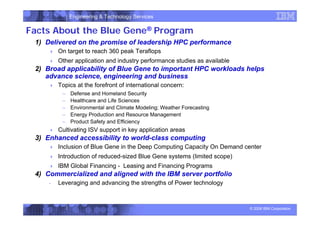 Engineering & Technology Services
© 2006 IBM Corporation
Facts About the Blue Gene® Program
1) Delivered on the promise of leadership HPC performance
 On target to reach 360 peak Teraflops
 Other application and industry performance studies as available
2) Broad applicability of Blue Gene to important HPC workloads helps
advance science, engineering and business
 Topics at the forefront of international concern:
– Defense and Homeland Security
– Healthcare and Life Sciences
– Environmental and Climate Modeling; Weather Forecasting
– Energy Production and Resource Management
– Product Safety and Efficiency
 Cultivating ISV support in key application areas
3) Enhanced accessibility to world-class computing
 Inclusion of Blue Gene in the Deep Computing Capacity On Demand center
 Introduction of reduced-sized Blue Gene systems (limited scope)
 IBM Global Financing - Leasing and Financing Programs
4) Commercialized and aligned with the IBM server portfolio
- Leveraging and advancing the strengths of Power technology
 