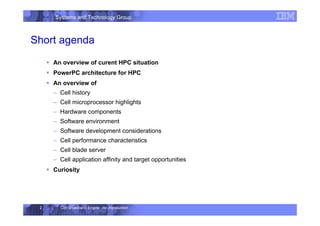 Systems and Technology Group
Cell Broadband Engine - An Introduction
2
Short agenda
ƒ An overview of curent HPC situation
ƒ PowerPC architecture for HPC
ƒ An overview of
– Cell history
– Cell microprocessor highlights
– Hardware components
– Software environment
– Software development considerations
– Cell performance characteristics
– Cell blade server
– Cell application affinity and target opportunities
ƒ Curiosity
 