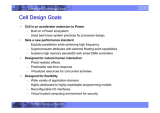 Systems and Technology Group
Cell Broadband Engine - An Introduction
21
Cell Design Goals
ƒ Cell is an accelerator extension to Power
– Built on a Power ecosystem
– Used best know system practices for processor design
ƒ Sets a new performance standard
– Exploits parallelism while achieving high frequency
– Supercomputer attributes with extreme floating point capabilities
– Sustains high memory bandwidth with smart DMA controllers
ƒ Designed for natural human interaction
– Photo-realistic effects
– Predictable real-time response
– Virtualized resources for concurrent activities
ƒ Designed for flexibility
– Wide variety of application domains
– Highly abstracted to highly exploitable programming models
– Reconfigurable I/O interfaces
– Virtual trusted computing environment for security
 