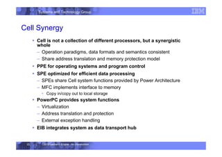 Systems and Technology Group
Cell Broadband Engine - An Introduction
22
Cell Synergy
ƒ Cell is not a collection of different processors, but a synergistic
whole
– Operation paradigms, data formats and semantics consistent
– Share address translation and memory protection model
ƒ PPE for operating systems and program control
ƒ SPE optimized for efficient data processing
– SPEs share Cell system functions provided by Power Architecture
– MFC implements interface to memory
• Copy in/copy out to local storage
ƒ PowerPC provides system functions
– Virtualization
– Address translation and protection
– External exception handling
ƒ EIB integrates system as data transport hub
 