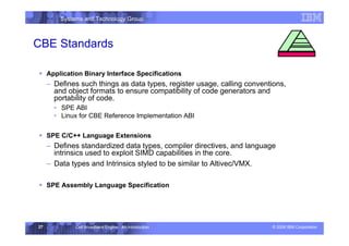 Systems and Technology Group
© 2006 IBM Corporation
Cell Broadband Engine - An Introduction
27
CBE Standards
ƒ Application Binary Interface Specifications
– Defines such things as data types, register usage, calling conventions,
and object formats to ensure compatibility of code generators and
portability of code.
• SPE ABI
• Linux for CBE Reference Implementation ABI
ƒ SPE C/C++ Language Extensions
– Defines standardized data types, compiler directives, and language
intrinsics used to exploit SIMD capabilities in the core.
– Data types and Intrinsics styled to be similar to Altivec/VMX.
ƒ SPE Assembly Language Specification
Standards
 