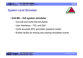Systems and Technology Group
© 2006 IBM Corporation
Cell Broadband Engine - An Introduction
28
System Level Simulator
ƒ Cell BE – full system simulator
– Uni-Cell and multi-Cell simulation
– User Interfaces – TCL and GUI
– Cycle accurate SPU simulation (pipeline mode)
– Emitter facility for tracing and viewing simulation events
Execution Environment
 