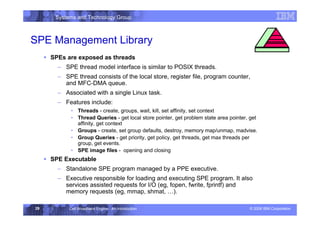 Systems and Technology Group
© 2006 IBM Corporation
Cell Broadband Engine - An Introduction
29
SPE Management Library
ƒ SPEs are exposed as threads
– SPE thread model interface is similar to POSIX threads.
– SPE thread consists of the local store, register file, program counter,
and MFC-DMA queue.
– Associated with a single Linux task.
– Features include:
• Threads - create, groups, wait, kill, set affinity, set context
• Thread Queries - get local store pointer, get problem state area pointer, get
affinity, get context
• Groups - create, set group defaults, destroy, memory map/unmap, madvise.
• Group Queries - get priority, get policy, get threads, get max threads per
group, get events.
• SPE image files - opening and closing
ƒ SPE Executable
– Standalone SPE program managed by a PPE executive.
– Executive responsible for loading and executing SPE program. It also
services assisted requests for I/O (eg, fopen, fwrite, fprintf) and
memory requests (eg, mmap, shmat, …).
Execution Environment
 