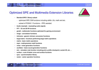 Systems and Technology Group
© 2006 IBM Corporation
Cell Broadband Engine - An Introduction
30
Optimized SPE and Multimedia Extension Libraries
Execution Environment
ƒ Standard SPE C library subset
– optimized SPE C99 functions including stdlib c lib, math and etc.
– subset of POSIX.1 Functions – PPE assisted
ƒ Audio resample - resampling audio signals
ƒ FFT - 1D and 2D fft functions
ƒ gmath - mathematic functions optimized for gaming environment
ƒ image - convolution functions
ƒ intrinsics - generic intrinsic conversion functions
ƒ large-matrix - functions performing large matrix operations
ƒ matrix - basic matrix operations
ƒ mpm - multi-precision math functions
ƒ noise - noise generation functions
ƒ oscillator - basic sound generation functions
ƒ sim – simulator only function including print, profile checkpoint, socket I/O, etc …
ƒ surface - a set of bezier curve and surface functions
ƒ sync - synchronization library
ƒ vector - vector operation functions
 