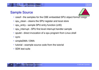 Systems and Technology Group
© 2006 IBM Corporation
Cell Broadband Engine - An Introduction
31
ƒ cesof - the samples for the CBE embedded SPU object format usage
ƒ spu_clean - cleans the SPU register and local store
ƒ spu_entry - sample SPU entry function (crt0)
ƒ spu_interrupt - SPU first level interrupt handler sample
ƒ spulet - direct invocation of a spu program from Linux shell
ƒ sync
ƒ simpleDMA / DMA
ƒ tutorial - example source code from the tutorial
ƒ SDK test suite
Sample Source
Execution Environment
 