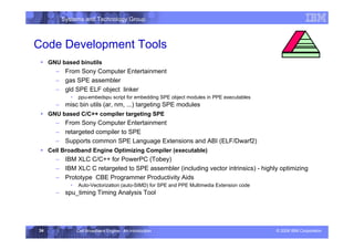 Systems and Technology Group
© 2006 IBM Corporation
Cell Broadband Engine - An Introduction
34
Code Development Tools
ƒ GNU based binutils
– From Sony Computer Entertainment
– gas SPE assembler
– gld SPE ELF object linker
• ppu-embedspu script for embedding SPE object modules in PPE executables
– misc bin utils (ar, nm, ...) targeting SPE modules
ƒ GNU based C/C++ compiler targeting SPE
– From Sony Computer Entertainment
– retargeted compiler to SPE
– Supports common SPE Language Extensions and ABI (ELF/Dwarf2)
ƒ Cell Broadband Engine Optimizing Compiler (executable)
– IBM XLC C/C++ for PowerPC (Tobey)
– IBM XLC C retargeted to SPE assembler (including vector intrinsics) - highly optimizing
– Prototype CBE Programmer Productivity Aids
• Auto-Vectorization (auto-SIMD) for SPE and PPE Multimedia Extension code
– spu_timing Timing Analysis Tool
Development Environment
 