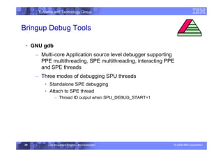 Systems and Technology Group
© 2006 IBM Corporation
Cell Broadband Engine - An Introduction
35
Bringup Debug Tools
• GNU gdb
– Multi-core Application source level debugger supporting
PPE multithreading, SPE multithreading, interacting PPE
and SPE threads
– Three modes of debugging SPU threads
• Standalone SPE debugging
• Attach to SPE thread
– Thread ID output when SPU_DEBUG_START=1
Development Environment
 