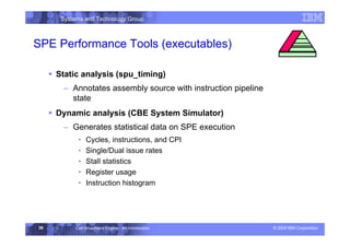 Systems and Technology Group
© 2006 IBM Corporation
Cell Broadband Engine - An Introduction
36
SPE Performance Tools (executables)
ƒ Static analysis (spu_timing)
– Annotates assembly source with instruction pipeline
state
ƒ Dynamic analysis (CBE System Simulator)
– Generates statistical data on SPE execution
• Cycles, instructions, and CPI
• Single/Dual issue rates
• Stall statistics
• Register usage
• Instruction histogram
Development Environment
 