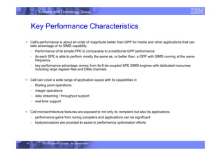Systems and Technology Group
Cell Broadband Engine - An Introduction
41
Key Performance Characteristics
ƒ Cell's performance is about an order of magnitude better than GPP for media and other applications that can
take advantage of its SIMD capability
– Performance of its simple PPE is comparable to a traditional GPP performance
– its each SPE is able to perform mostly the same as, or better than, a GPP with SIMD running at the same
frequency
– key performance advantage comes from its 8 de-coupled SPE SIMD engines with dedicated resources
including large register files and DMA channels
ƒ Cell can cover a wide range of application space with its capabilities in
– floating point operations
– integer operations
– data streaming / throughput support
– real-time support
ƒ Cell microarchitecture features are exposed to not only its compilers but also its applications
– performance gains from tuning compilers and applications can be significant
– tools/simulators are provided to assist in performance optimization efforts
 