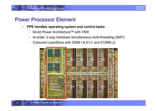 Systems and Technology Group
Cell Broadband Engine - An Introduction
48
Power Processor Element
ƒ PPE handles operating system and control tasks
– 64-bit Power ArchitectureTM with VMX
– In-order, 2-way hardware simultaneous multi-threading (SMT)
– Coherent Load/Store with 32KB I  D L1 and 512KB L2
 