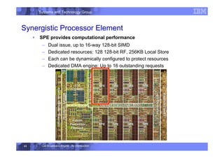 Systems and Technology Group
Cell Broadband Engine - An Introduction
49
Synergistic Processor Element
ƒ SPE provides computational performance
– Dual issue, up to 16-way 128-bit SIMD
– Dedicated resources: 128 128-bit RF, 256KB Local Store
– Each can be dynamically configured to protect resources
– Dedicated DMA engine: Up to 16 outstanding requests
 