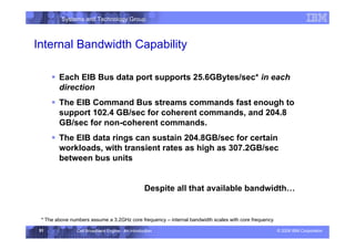 Systems and Technology Group
© 2006 IBM Corporation
Cell Broadband Engine - An Introduction
51
Internal Bandwidth Capability
ƒ Each EIB Bus data port supports 25.6GBytes/sec* in each
direction
ƒ The EIB Command Bus streams commands fast enough to
support 102.4 GB/sec for coherent commands, and 204.8
GB/sec for non-coherent commands.
ƒ The EIB data rings can sustain 204.8GB/sec for certain
workloads, with transient rates as high as 307.2GB/sec
between bus units
Despite all that available bandwidth…
* The above numbers assume a 3.2GHz core frequency – internal bandwidth scales with core frequency
 