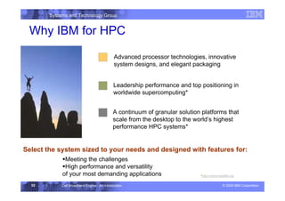 Systems and Technology Group
© 2006 IBM Corporation
Cell Broadband Engine - An Introduction
52
Why IBM for HPC
Advanced processor technologies, innovative
system designs, and elegant packaging
Leadership performance and top positioning in
worldwide supercomputing*
A continuum of granular solution platforms that
scale from the desktop to the world’s highest
performance HPC systems*
Select the system sized to your needs and designed with features for:
ƒMeeting the challenges
ƒHigh performance and versatility
of your most demanding applications *http://www.top500.org
 