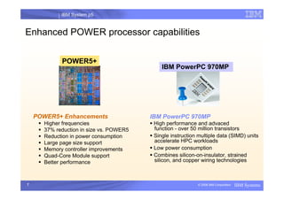 IBM System p5
I
7 © 2006 IBM Corporation IBM Systems
Enhanced POWER processor capabilities
POWER5+
POWER5+ Enhancements
ƒ Higher frequencies
ƒ 37% reduction in size vs. POWER5
ƒ Reduction in power consumption
ƒ Large page size support
ƒ Memory controller improvements
ƒ Quad-Core Module support
ƒ Better performance
IBM PowerPC 970MP
IBM PowerPC 970MP
ƒ High performance and advaced
function - over 50 million transistors
ƒ Single instruction multiple data (SIMD) units
accelerate HPC workloads
ƒ Low power consumption
ƒ Combines silicon-on-insulator, strained
silicon, and copper wiring technologies
 