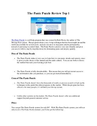 The Panic Puzzle Review Top 1




The Panic Puzzle is a self help program that was created by Rich Presta, the author of The
Driving Fear system. This program shows you a 4 step technique that has been taught around the
world successfully for several years, and you can use it to stop panic attacks permanently,
instead of just trying to control them. The Panic Puzzle system is very user friendly and gives
you easy to follow, step by step directions for eliminating panic and anxiety quickly.

Pros of The Panic Puzzle
       The Panic Puzzle makes it very easy to learn how to cure panic attacks and anxiety, since
        it gives you the choice of the manual and the audio edition. You can use both or choose
        the method that suits your learning style best.



       The Panic Puzzle is fully downloadable. This means that you will get instant access to
        the information after you purchase, so you can get started immediately.

Cons of The Panic Puzzle

       The Panic Puzzle doesn’t have the thousands of results or proven research to back up the
        techniques in the guide like other programs on the market. While the program has been
        effective for many people, it’s definitely not the top system.



       Unlike other systems on the market, The Panic Puzzle doesn’t offer any additional
        support beyond general customer service.

Price
You can get The Panic Puzzle system for only $87. With The Panic Puzzle system, you will not
only receive The Panic Puzzle manual, you’ll also get the following:
 