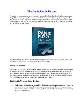 The Panic Puzzle Review
No matter what causes your panic or anxiety attacks, The Panic Puzzle will help you eliminate
the problem and let you get back to the normal life that you should enjoy. The program believes
that the causes are not important. Rather once you know how to teach your mind to react with
calm and peace, you will be fine. You are not required to take any drugs so you will not suffer
any addictions or side effects.




The Panic Puzzle was created based on psychology. It is not a so-called “overnight cure”. You
have to pay attention and follow the instructions consistently.

About The Author

The creator of The Panic Puzzle is Rich Presta. He has brought himself from the life filled with
anxiety, panic attacks, back to the normal life nowadays. He understands how frustrated it is
when seeing a doctor. He was always told the causes of his problem but not the solution. That
was why he started reading books and doing breakthrough research with clinical psychologist.
His method has given him an anxiety-free life in the past 7 years.

The Benefits You Are Going To Gain

      Understand the 5 patterns of thinking that lead you to panic and anxiety. Once you
       can avoid them, you can at the same time avoid those things that worsen your situation.
       You will prevent yourself from obsessing about your health, job, family, and everything
       that cause your anxiety.
 