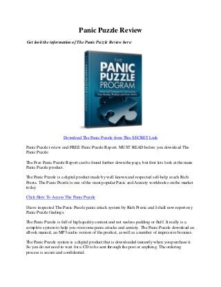 Panic Puzzle Review
Get look the information of The Panic Puzzle Review here:




                     Download The Panic Puzzle from This SECRET Link

Panic Puzzle review and FREE Panic Puzzle Report. MUST READ before you download The
Panic Puzzle.

The Free Panic Puzzle Report can be found further down the page, but first lets look at the main
Panic Puzzle product.

The Panic Puzzle is a digital product made by well known and respected self-help coach Rich
Presta. The Panic Puzzle is one of the most popular Panic and Anxiety workbooks on the market
today.

Click Here To Access The Panic Puzzle

I have inspected The Panic Puzzle panic attack system by Rich Presta and I shall now report my
Panic Puzzle findings.

The Panic Puzzle is full of high quality content and not useless padding or fluff. It really is a
complete system to help you overcome panic attacks and anxiety. The Panic Puzzle download an
eBook manual, an MP3 audio version of the product, aswell as a number of impressive bonuses.

The Panic Puzzle system is a digital product that is downloaded instantly when you purchase it.
So you do not need to wait for a CD to be sent through the post or anything. The ordering
process is secure and confidential.
 