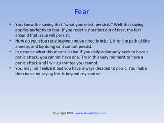 Fear   You know the saying that "what you resist, persists." Well that saying applies perfectly to fear. If you resist a situation out of fear, the fear around that issue will persist.  How do you stop resisting–you move directly into it, into the path of the anxiety, and by doing so it cannot persist. In essence what this means is that if you daily voluntarily seek to have a panic attack, you cannot have one. Try in this very moment to have a panic attack and I will guarantee you cannot.  You may not realize it but you have always decided to panic. You make the choice by saying this is beyond my control. Copyright 2009  -  www.AnxietyEnds.com   