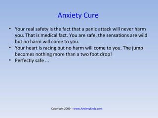 Anxiety Cure  Your real safety is the fact that a panic attack will never harm you. That is medical fact. You are safe, the sensations are wild but no harm will come to you.  Your heart is racing but no harm will come to you. The jump becomes nothing more than a two foot drop!  Perfectly safe ... Copyright 2009  -  www.AnxietyEnds.com   