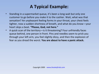 A Typical Example: Standing in a supermarket queue, it’s been a long wait but only one customer to go before you make it to the cashier. Wait, what was that sensation? An unpleasant feeling forms in your throat, your chest feels tighter, now a sudden shortness of breath, and what do you know—your heart skips a beat.  “Please, God, not here.” A quick scan of the territory—is it threatening? Four unfriendly faces queue behind, one person in front. Pins and needles seem to prick you through your left arm, you feel slightly dizzy, and then the explosion of fear as you dread the worst.  You are about to have a panic attack. Copyright 2009  -  www.AnxietyEnds.com   