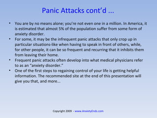 Panic Attacks cont’d ... You are by no means alone; you’re not even one in a million. In America, it is estimated that almost 5% of the population suffer from some form of anxiety disorder.  For some, it may be the infrequent panic attacks that only crop up in particular situations-like when having to speak in front of others, while, for other people, it can be so frequent and recurring that it inhibits them from leaving their home.  Frequent panic attacks often develop into what medical physicians refer to as an “anxiety disorder.” One of the first steps to regaining control of your life is getting helpful information. The recommended site at the end of this presentation will give you that, and more... Copyright 2009  -  www.AnxietyEnds.com   