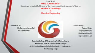 SYNOPSIS
PANIC ALARM CIRCUIT
Submitted in partial fulfilment of the requirement for the award of degree
Bachelor ofTechnology
In
Electrical Engineering
Submitted to: Submitted by :
Mr. Surendra Kumar Pal Tushar Singh
Ms.Lipika Dutta (1900970200052)
ShubhangTripathi
(19000970200045)
Galgotias College Of EngineeringAndTechnology 1,
Knowledge Park -II, Greater Noida – 201306
Dr. A.P.J. Abdul KalamTechnical University , Lucknow, U.P
Batch:( 2019- 2023)
 
